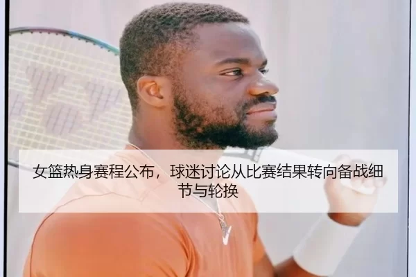 女篮热身赛程公布，球迷讨论从比赛结果转向备战细节与轮换